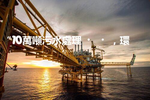 “10萬噸污水處理，環(huán)保先鋒，綠色以后引領(lǐng)者”